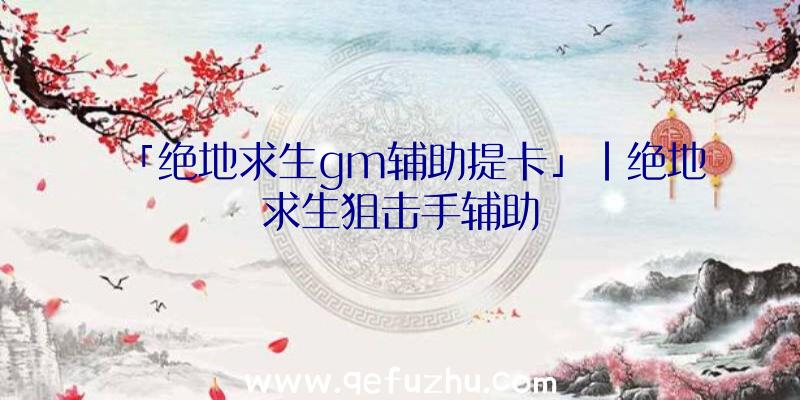 「绝地求生gm辅助提卡」|绝地求生狙击手辅助